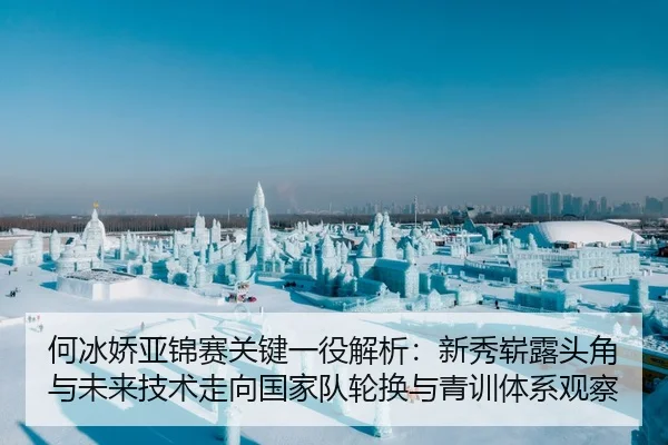 何冰娇亚锦赛关键一役解析：新秀崭露头角与未来技术走向国家队轮换与青训体系观察
